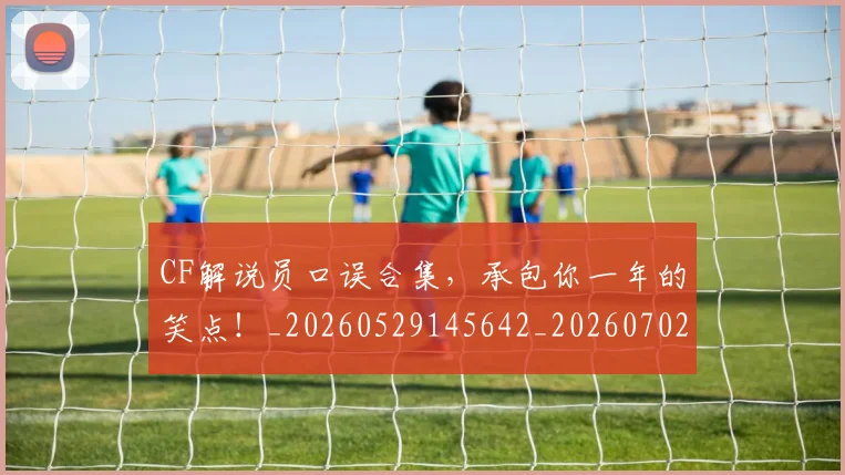 CF解说员口误合集,承包你一年的笑点!_20260529145642_20260702041201