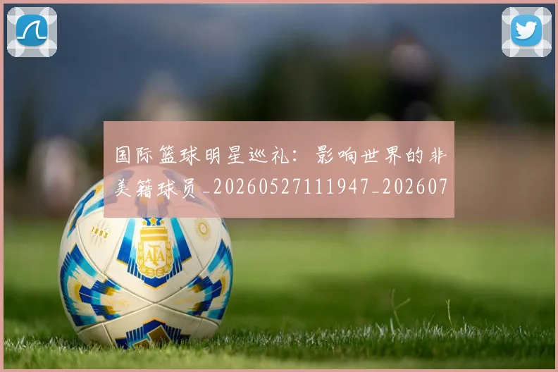 国际篮球明星巡礼：影响世界的非美籍球员_20260527111947_20260707020020