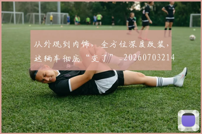 从外观到内饰,全方位深度改装,这辆车彻底“变了”_20260703214330