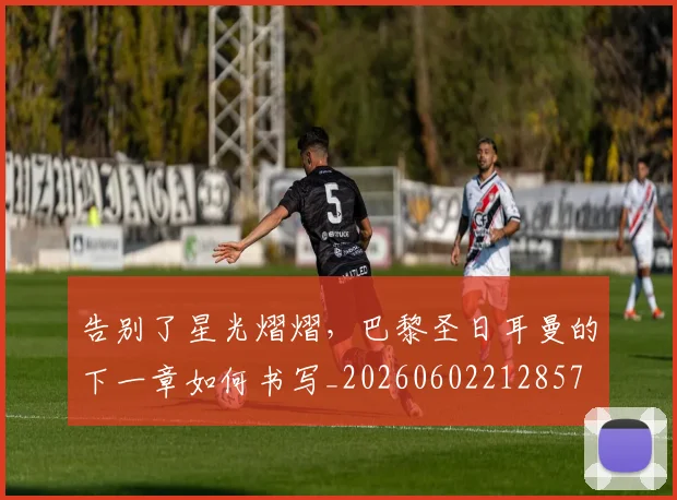 告别了星光熠熠，巴黎圣日耳曼的下一章如何书写_20260602212857
