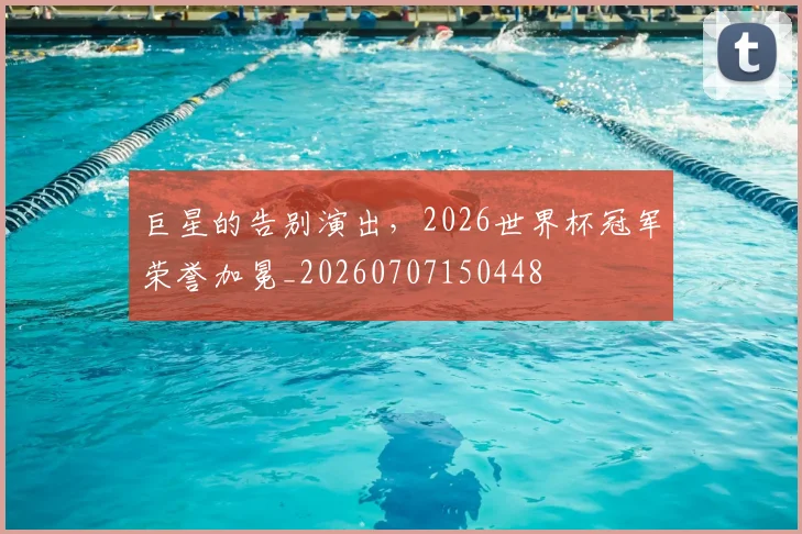 巨星的告别演出,2026世界杯冠军荣誉加冕_20260707150448