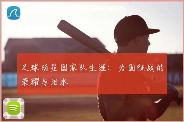 足球明星国家队生涯：为国征战的荣耀与泪水
