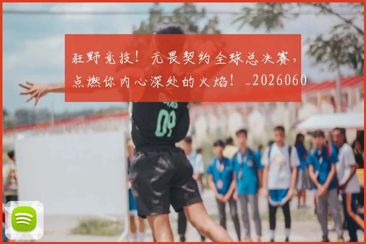狂野竞技！无畏契约全球总决赛，点燃你内心深处的火焰！_20260606150053