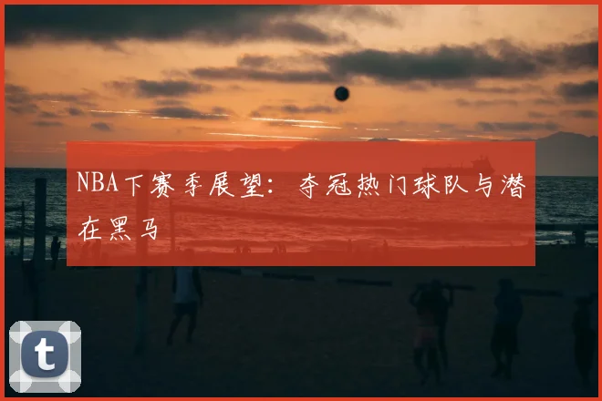 NBA下赛季展望:夺冠热门球队与潜在黑马